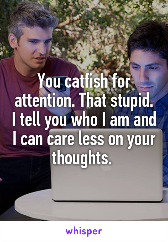 You catfish for attention. That stupid. I tell you who I am and I can care less on your thoughts. 