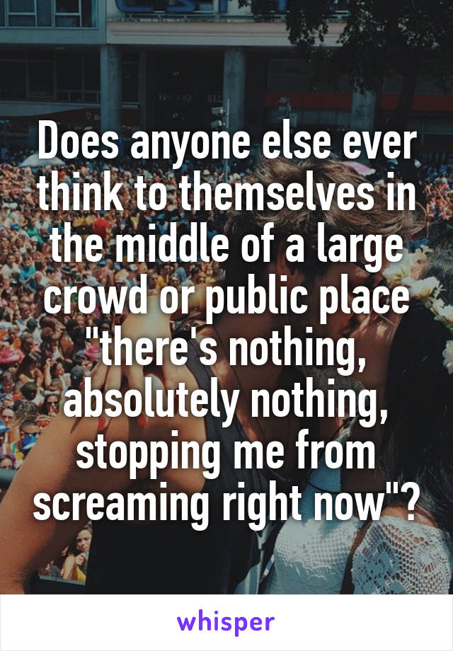 Does anyone else ever think to themselves in the middle of a large crowd or public place "there's nothing, absolutely nothing, stopping me from screaming right now"?