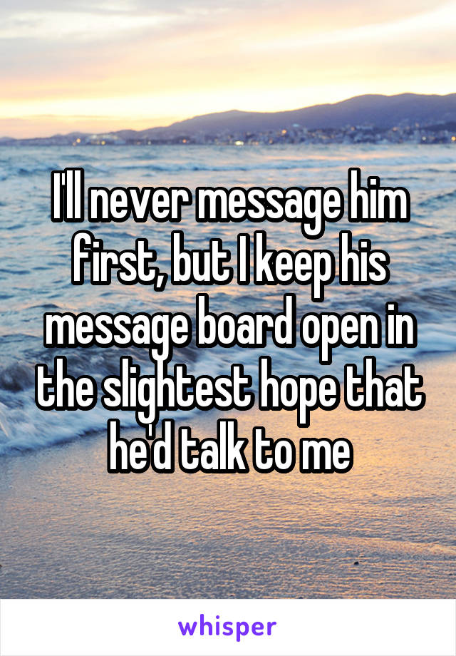 I'll never message him first, but I keep his message board open in the slightest hope that he'd talk to me