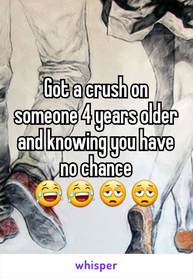 Got a crush on someone 4 years older and knowing you have no chance 😂😂😩😩