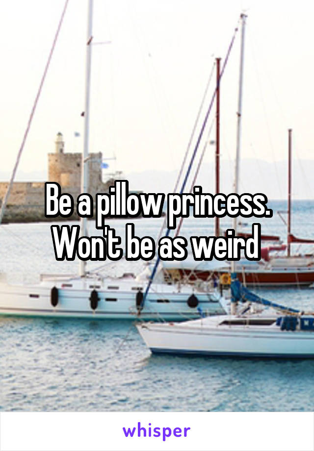 Be a pillow princess. Won't be as weird 
