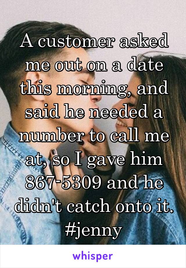A customer asked me out on a date this morning, and said he needed a number to call me at, so I gave him 867-5309 and he didn't catch onto it. #jenny