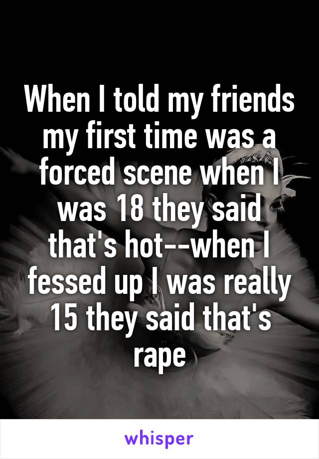 When I told my friends my first time was a forced scene when I was 18 they said that's hot--when I fessed up I was really 15 they said that's rape