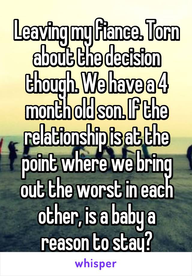 Leaving my fiance. Torn about the decision though. We have a 4 month old son. If the relationship is at the point where we bring out the worst in each other, is a baby a reason to stay?