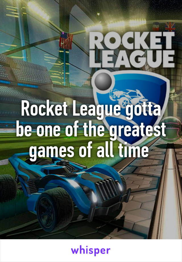 Rocket League gotta be one of the greatest games of all time 