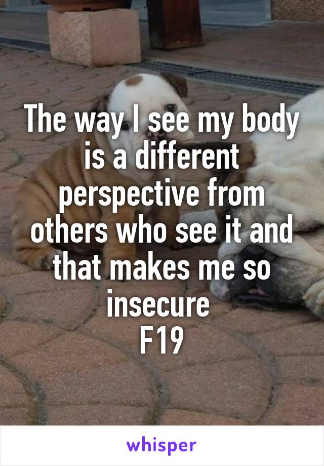 The way I see my body is a different perspective from others who see it and that makes me so insecure 
F19