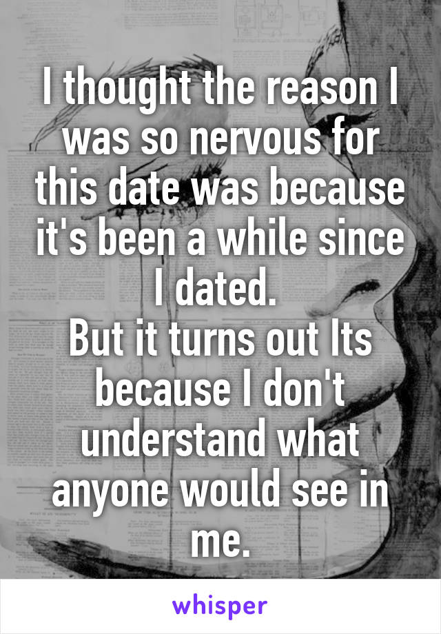 I thought the reason I was so nervous for this date was because it's been a while since I dated. 
But it turns out Its because I don't understand what anyone would see in me.