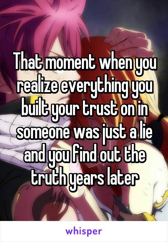 That moment when you realize everything you built your trust on in someone was just a lie and you find out the truth years later