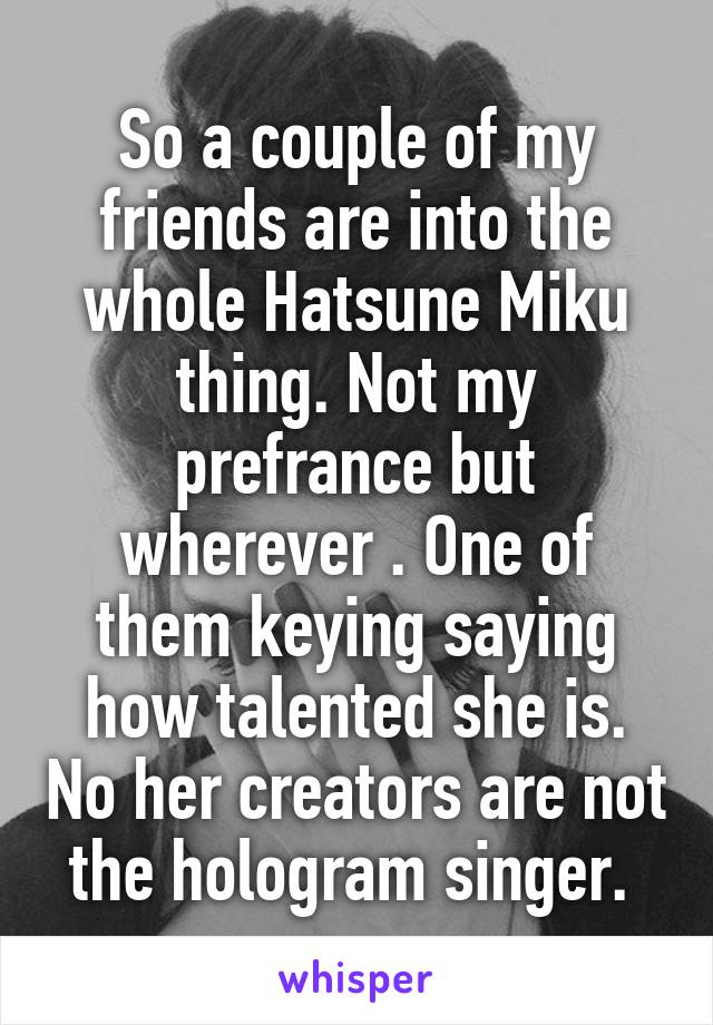 So a couple of my friends are into the whole Hatsune Miku thing. Not my prefrance but wherever . One of them keying saying how talented she is. No her creators are not the hologram singer. 