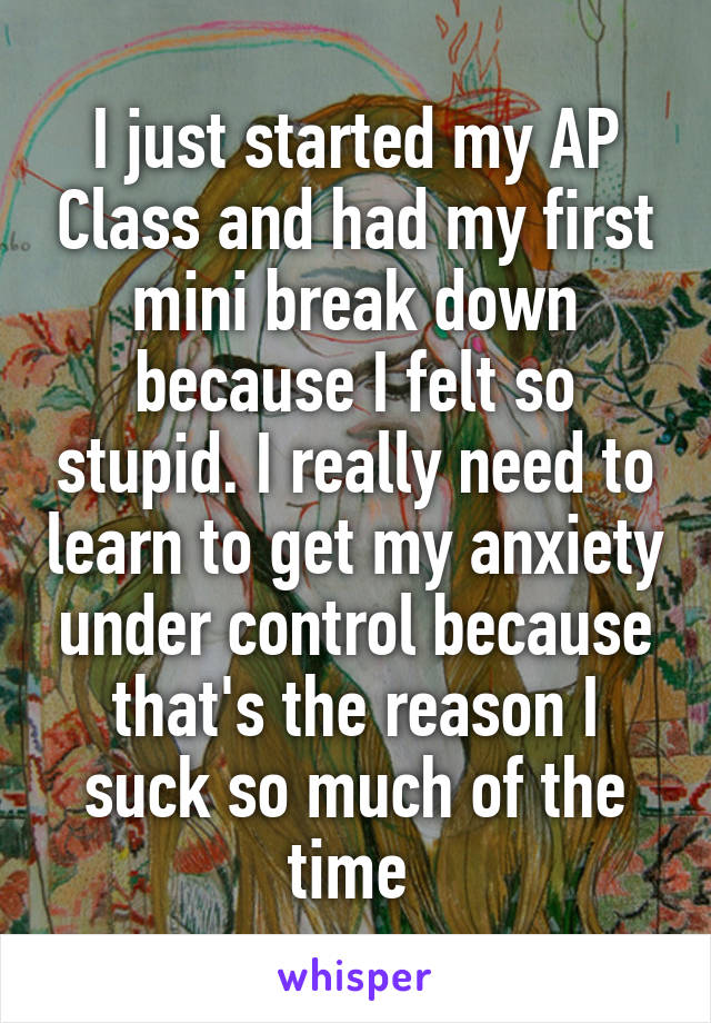 I just started my AP Class and had my first mini break down because I felt so stupid. I really need to learn to get my anxiety under control because that's the reason I suck so much of the time 