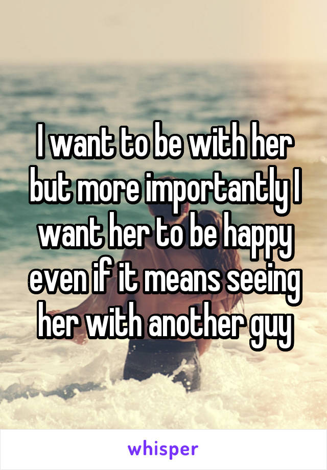 I want to be with her but more importantly I want her to be happy even if it means seeing her with another guy