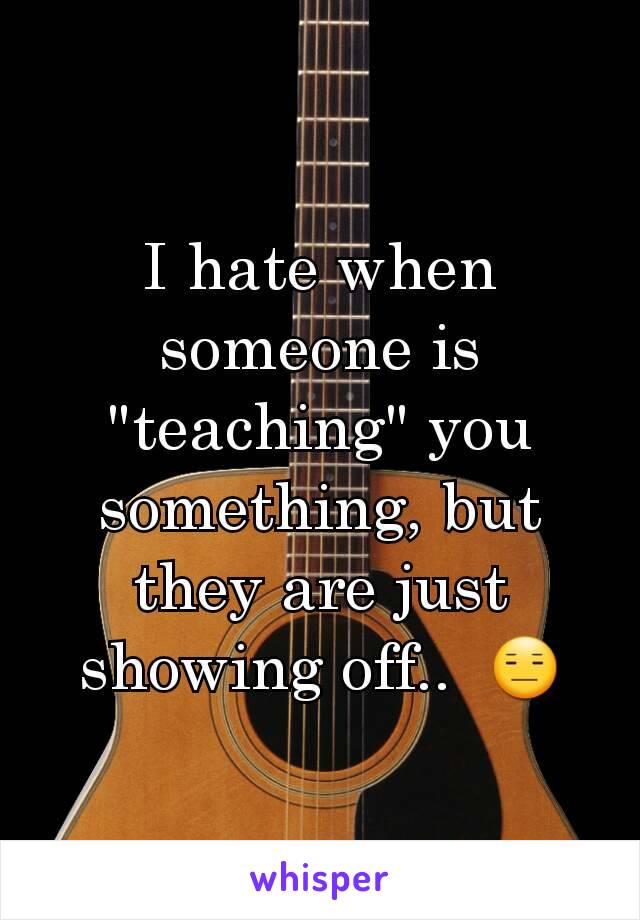 I hate when someone is "teaching" you something, but they are just showing off..  😑