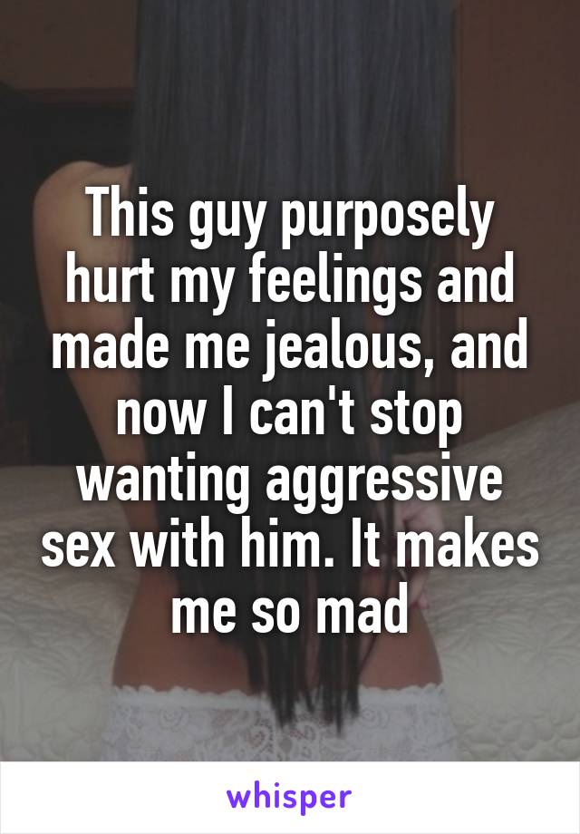 This guy purposely hurt my feelings and made me jealous, and now I can't stop wanting aggressive sex with him. It makes me so mad