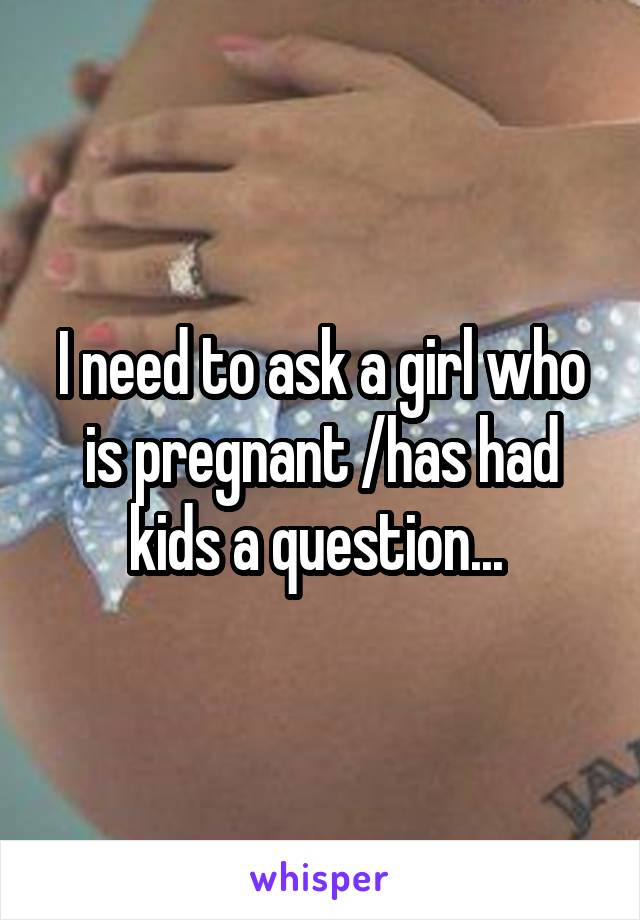 I need to ask a girl who is pregnant /has had kids a question... 