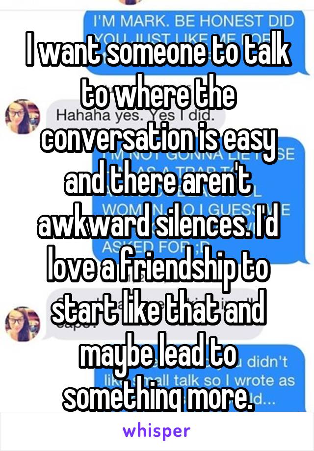 I want someone to talk to where the conversation is easy and there aren't awkward silences. I'd love a friendship to start like that and maybe lead to something more.