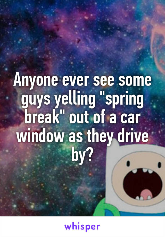Anyone ever see some guys yelling "spring break" out of a car window as they drive by?