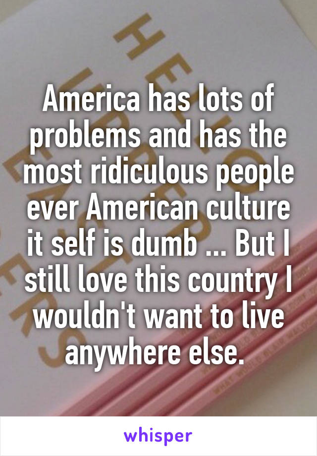 America has lots of problems and has the most ridiculous people ever American culture it self is dumb ... But I still love this country I wouldn't want to live anywhere else. 