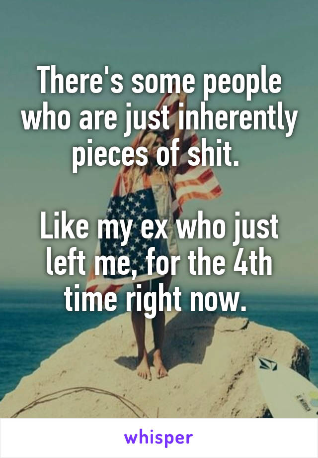 There's some people who are just inherently pieces of shit. 

Like my ex who just left me, for the 4th time right now. 

