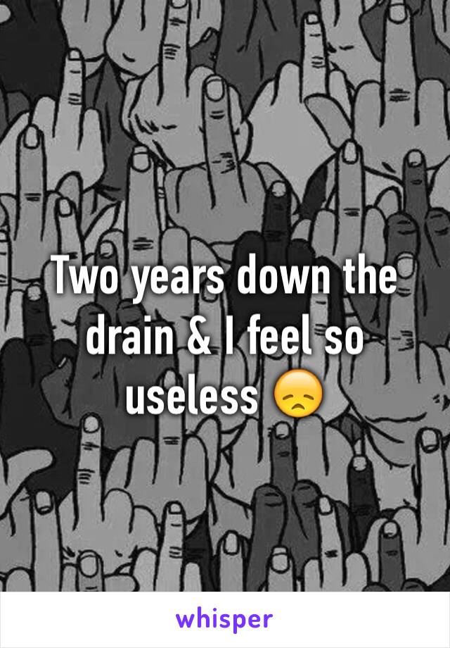 Two years down the drain & I feel so useless 😞