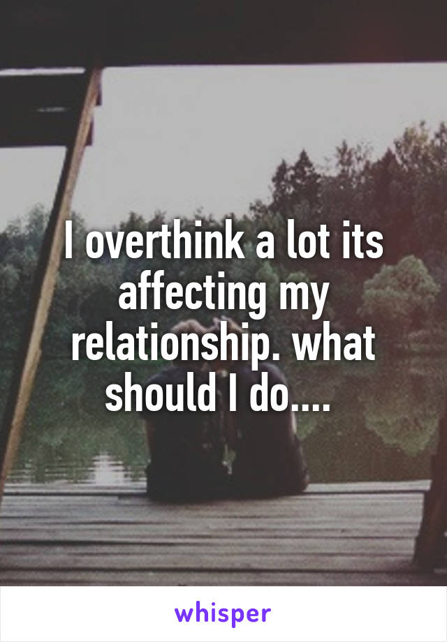 I overthink a lot its affecting my relationship. what should I do.... 