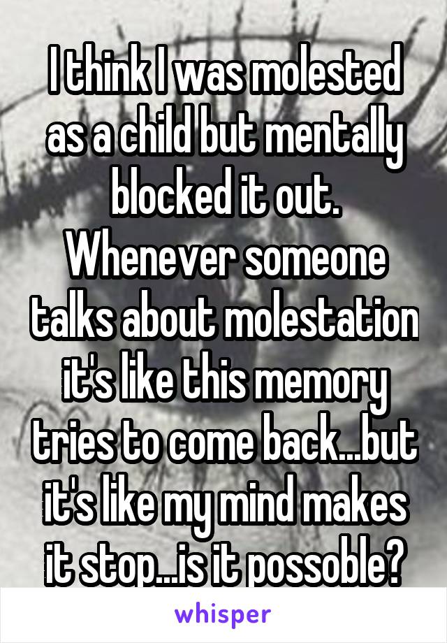 I think I was molested as a child but mentally blocked it out. Whenever someone talks about molestation it's like this memory tries to come back...but it's like my mind makes it stop...is it possoble?