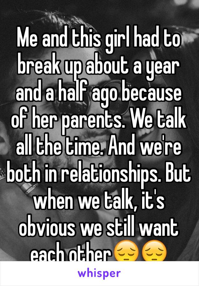 Me and this girl had to break up about a year and a half ago because of her parents. We talk all the time. And we're both in relationships. But when we talk, it's obvious we still want each other😔😔
