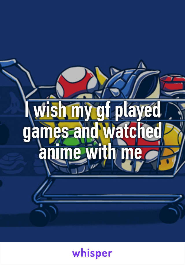 I wish my gf played games and watched anime with me 