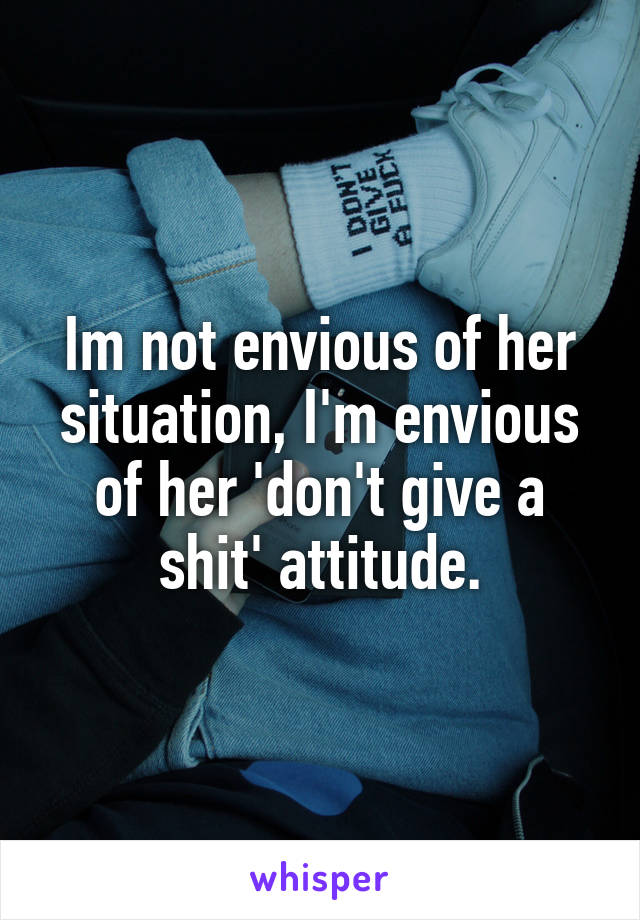 Im not envious of her situation, I'm envious of her 'don't give a shit' attitude.