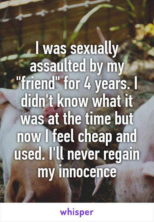 I was sexually assaulted by my "friend" for 4 years. I didn't know what it was at the time but now I feel cheap and used. I'll never regain my innocence