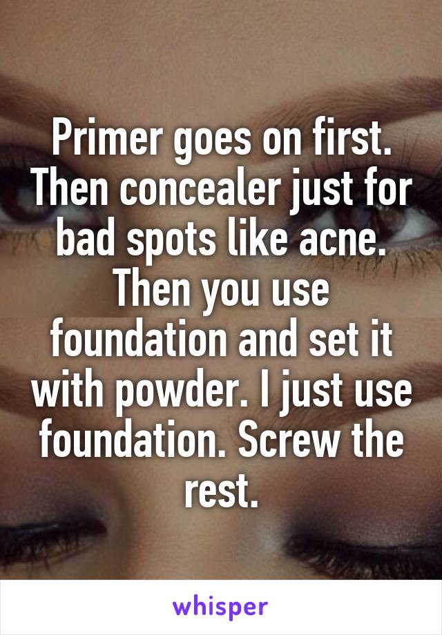 Primer goes on first. Then concealer just for bad spots like acne. Then you use foundation and set it with powder. I just use foundation. Screw the rest.