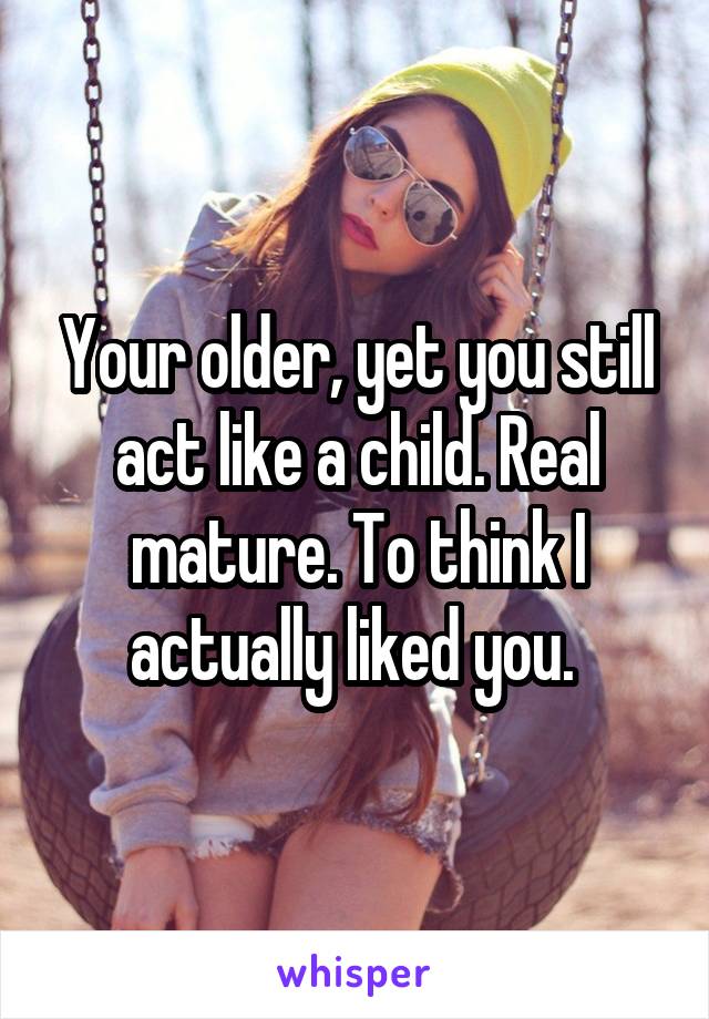 Your older, yet you still act like a child. Real mature. To think I actually liked you. 