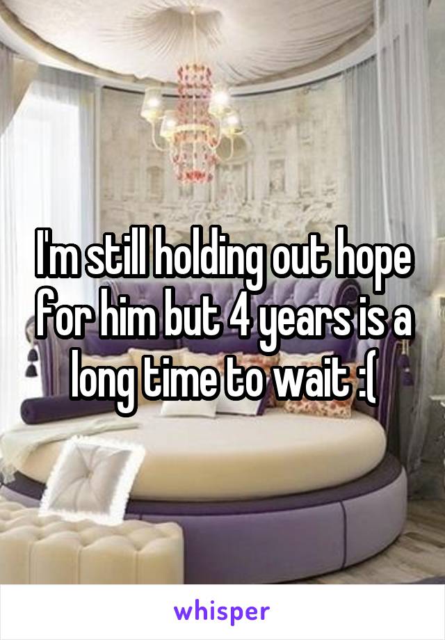 I'm still holding out hope for him but 4 years is a long time to wait :(