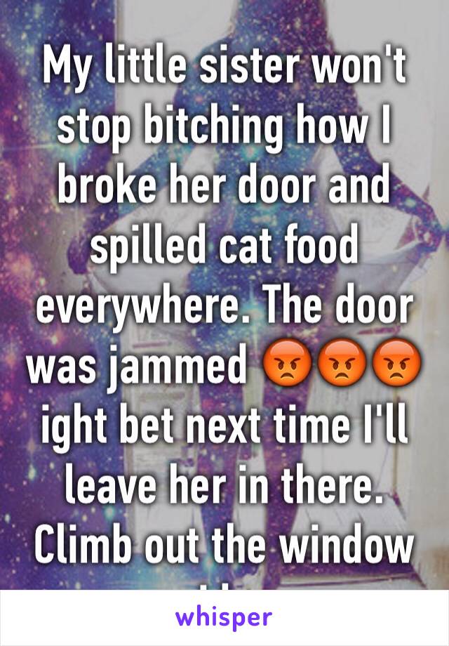 My little sister won't stop bitching how I broke her door and spilled cat food everywhere. The door was jammed 😡😡😡 ight bet next time I'll leave her in there. Climb out the window idc