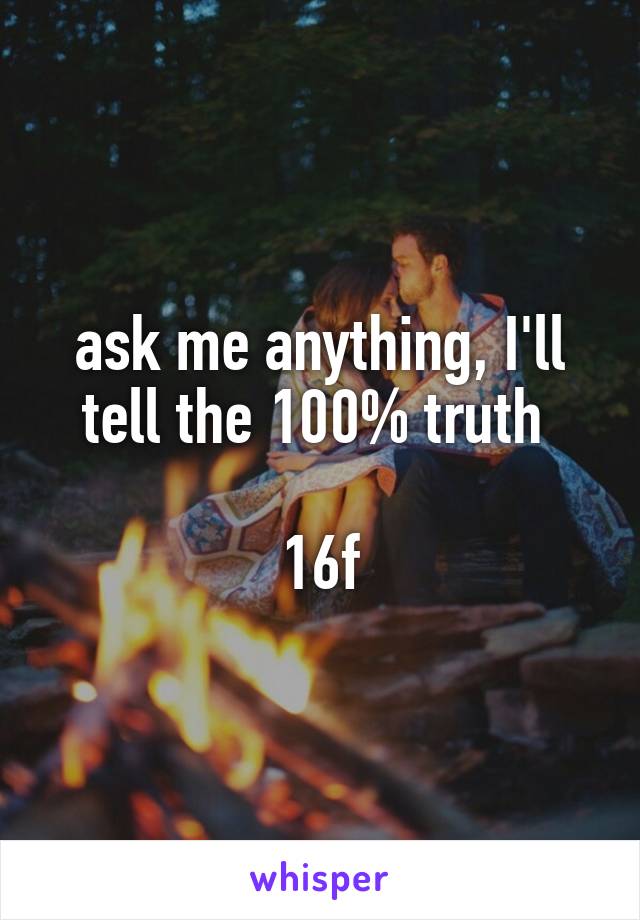 ask me anything, I'll tell the 100% truth 

16f