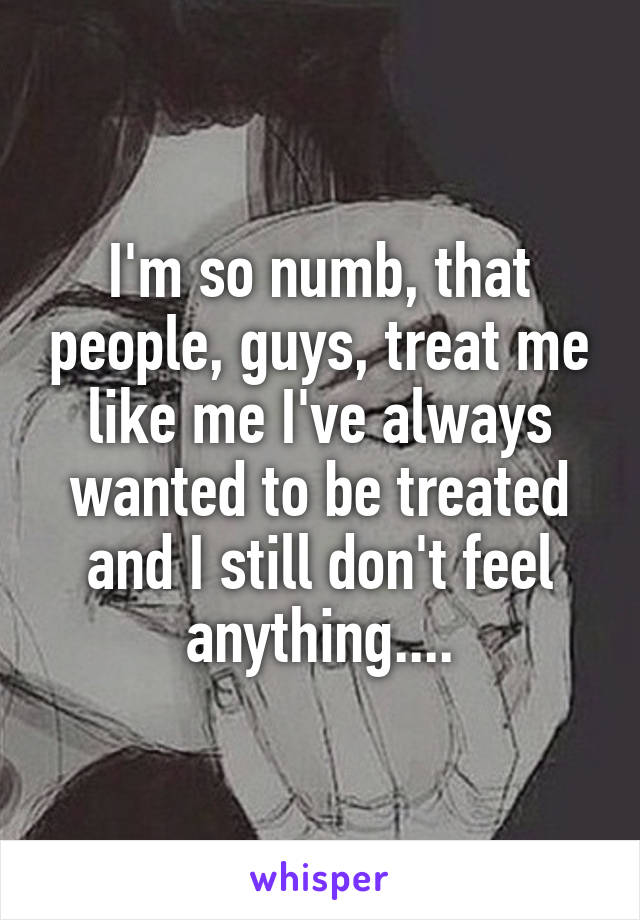 I'm so numb, that people, guys, treat me like me I've always wanted to be treated and I still don't feel anything....