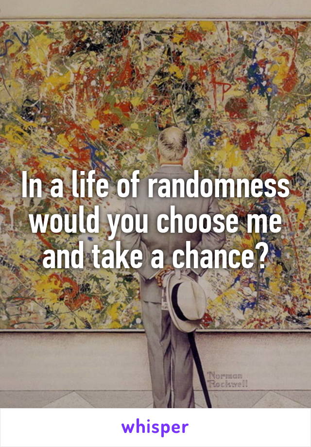 In a life of randomness would you choose me and take a chance?