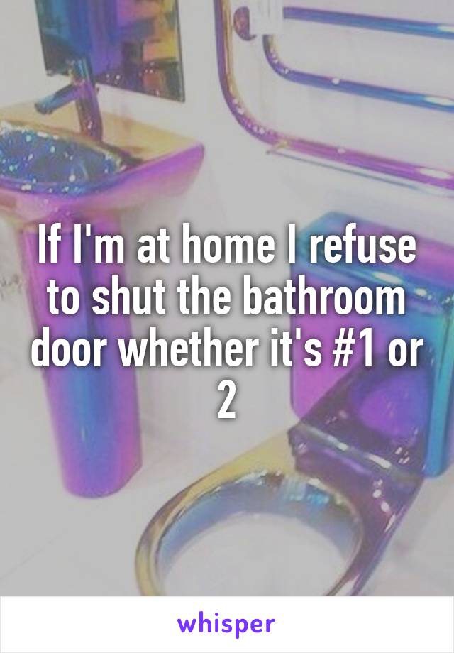 If I'm at home I refuse to shut the bathroom door whether it's #1 or 2