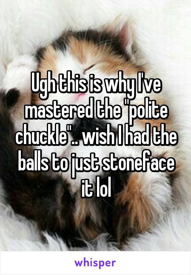 Ugh this is why I've mastered the "polite chuckle".. wish I had the balls to just stoneface it lol