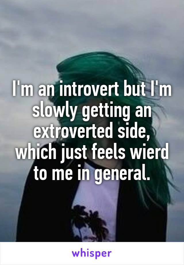 I'm an introvert but I'm slowly getting an extroverted side, which just feels wierd to me in general.