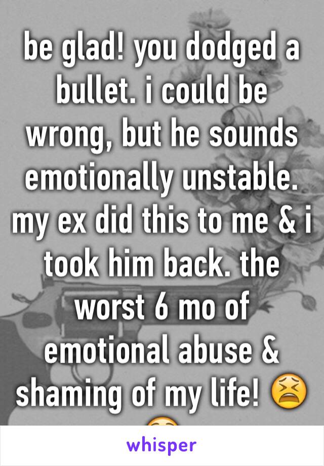 be glad! you dodged a bullet. i could be wrong, but he sounds emotionally unstable. my ex did this to me & i took him back. the worst 6 mo of emotional abuse & shaming of my life! 😫😵