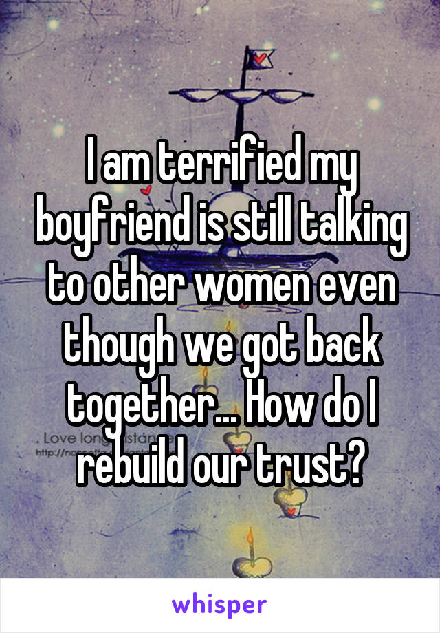 I am terrified my boyfriend is still talking to other women even though we got back together... How do I rebuild our trust?