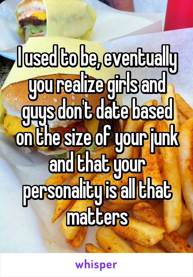 I used to be, eventually you realize girls and guys don't date based on the size of your junk and that your personality is all that matters