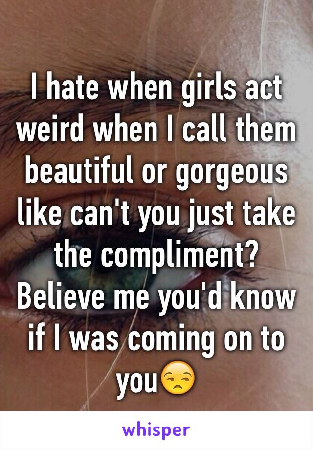 I hate when girls act weird when I call them beautiful or gorgeous like can't you just take the compliment? Believe me you'd know if I was coming on to you😒