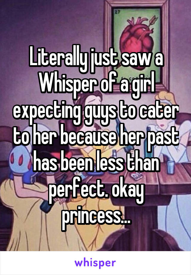Literally just saw a Whisper of a girl expecting guys to cater to her because her past has been less than perfect. okay princess...