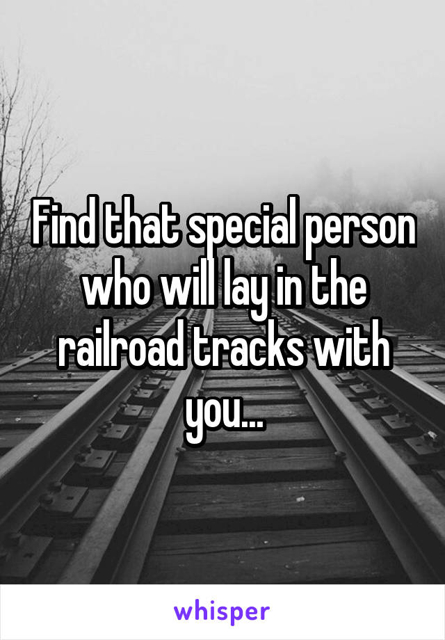 Find that special person who will lay in the railroad tracks with you...