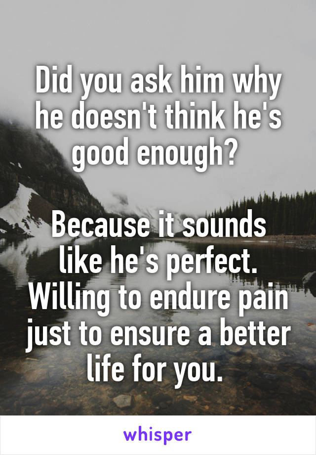 Did you ask him why he doesn't think he's good enough? 

Because it sounds like he's perfect. Willing to endure pain just to ensure a better life for you. 