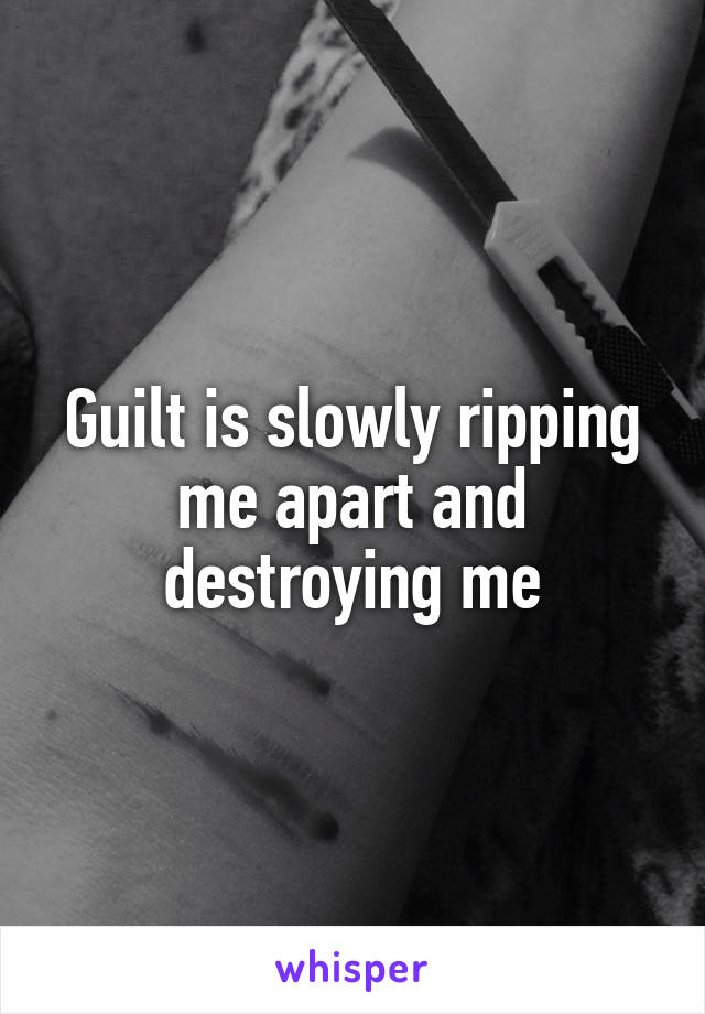 Guilt is slowly ripping me apart and destroying me