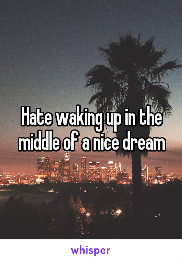 Hate waking up in the middle of a nice dream