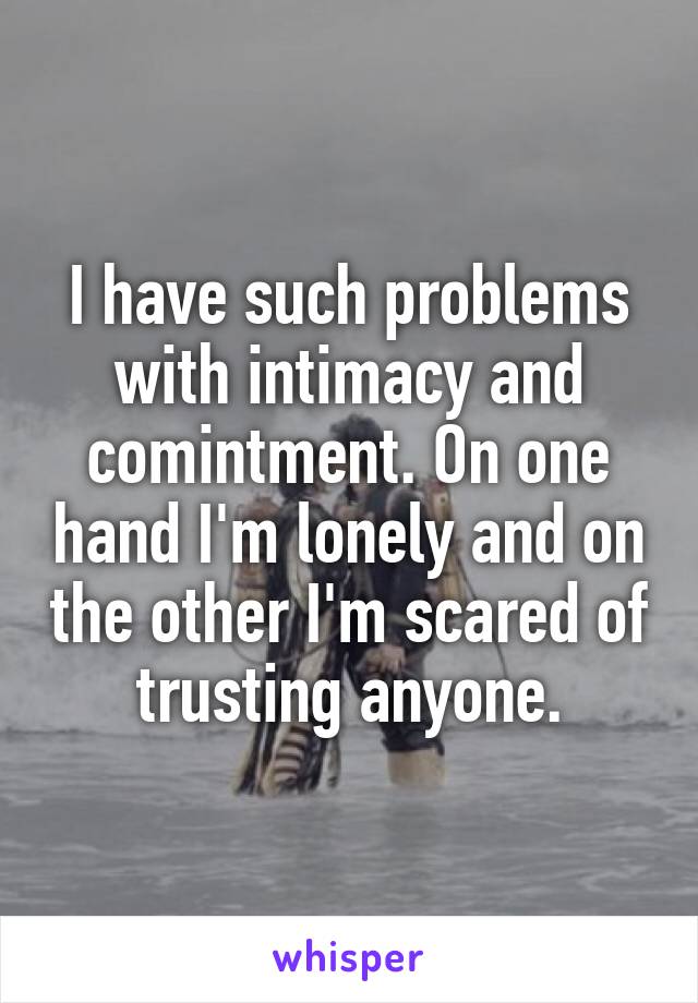 I have such problems with intimacy and comintment. On one hand I'm lonely and on the other I'm scared of trusting anyone.