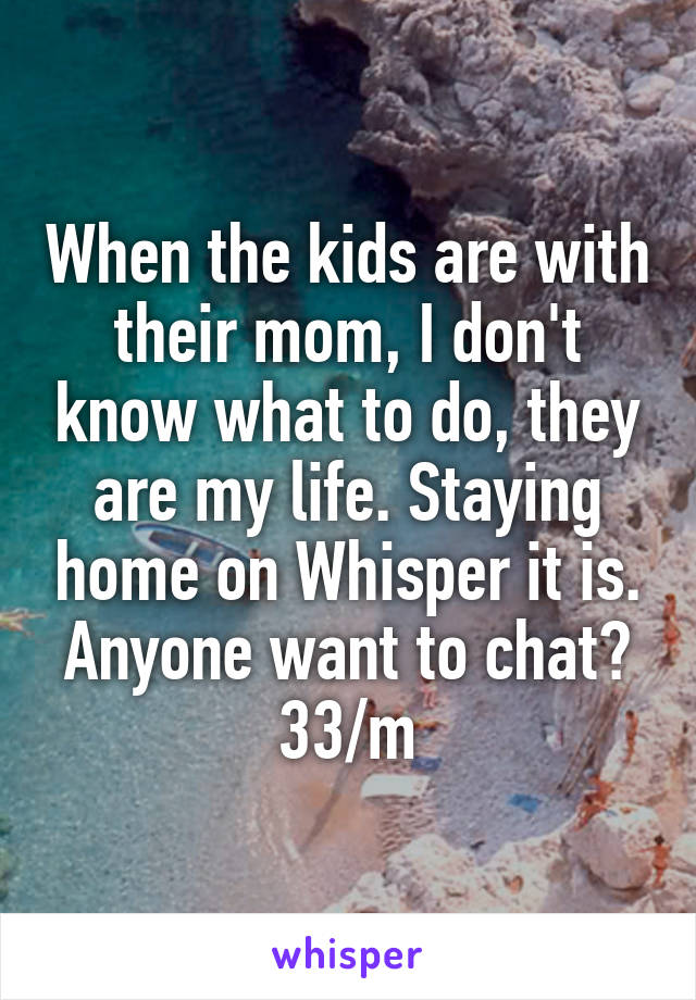 When the kids are with their mom, I don't know what to do, they are my life. Staying home on Whisper it is. Anyone want to chat? 33/m